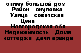 сниму большой дом  › Район ­ окуловка › Улица ­ советская › Цена ­ 15 000 - Новгородская обл. Недвижимость » Дома, коттеджи, дачи аренда   